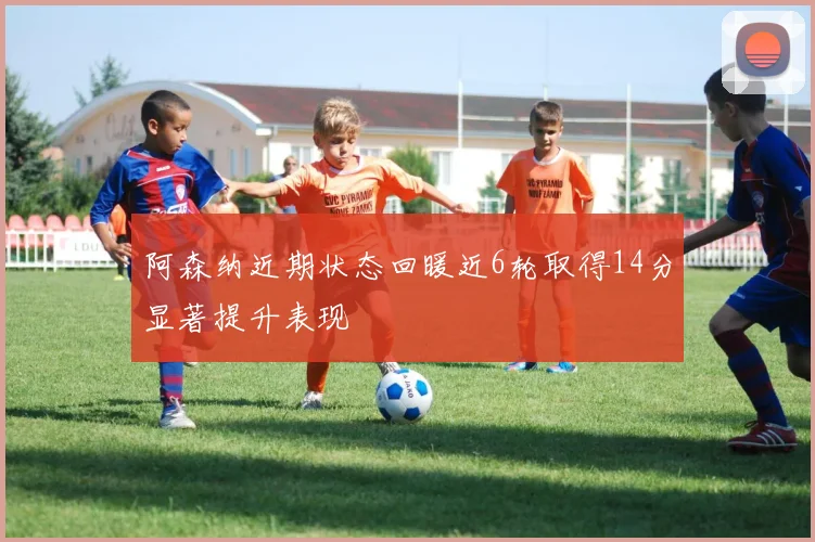 阿森纳近期状态回暖近6轮取得14分显著提升表现
