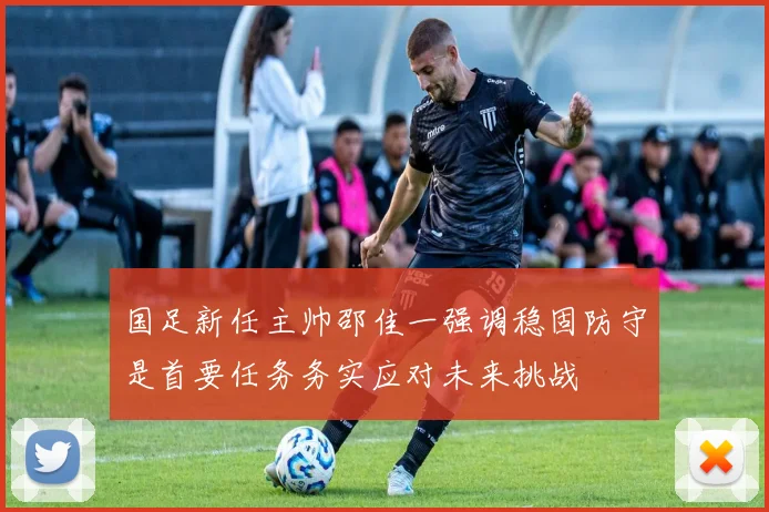 国足新任主帅邵佳一强调稳固防守是首要任务务实应对未来挑战