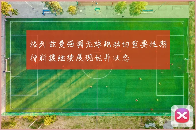 格列兹曼强调无球跑动的重要性期待新援继续展现优异状态