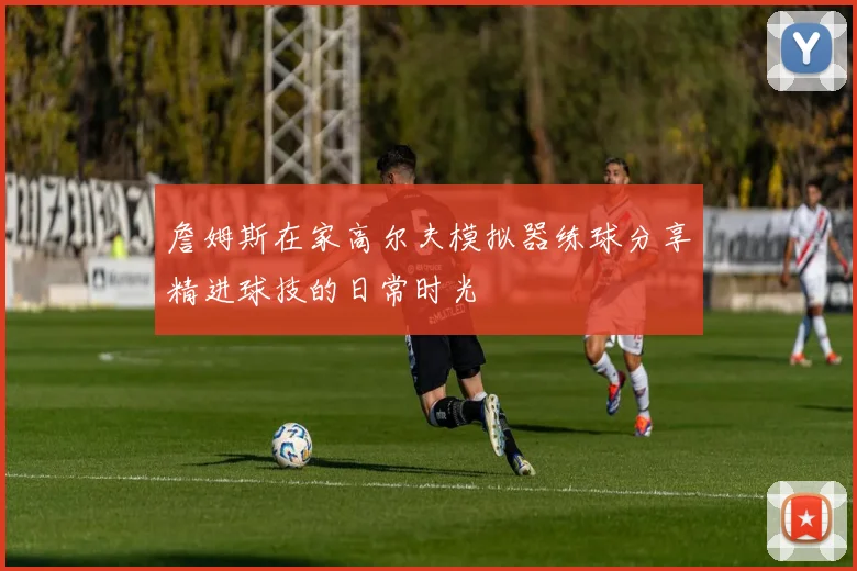 詹姆斯在家高尔夫模拟器练球分享精进球技的日常时光