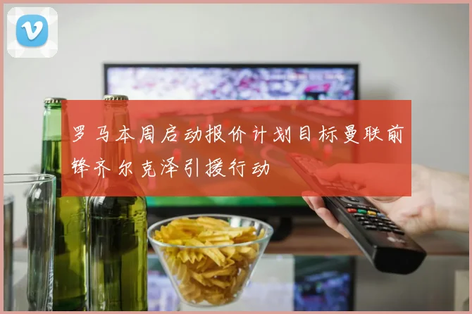 罗马本周启动报价计划目标曼联前锋齐尔克泽引援行动