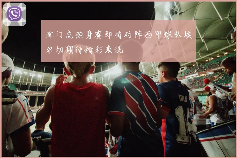津门虎热身赛即将对阵西甲球队埃尔切期待精彩表现