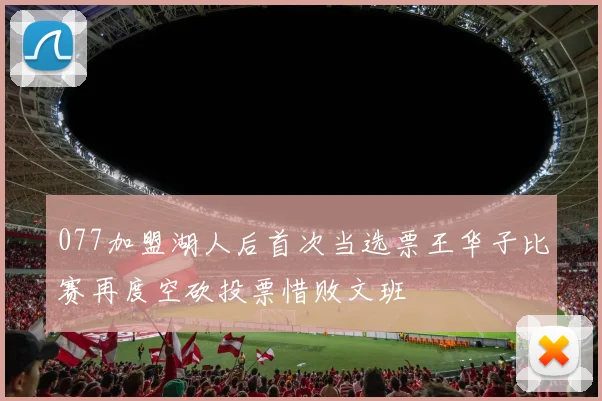 077加盟湖人后首次当选票王华子比赛再度空砍投票惜败文班