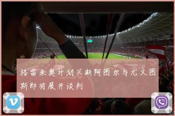 格雷米奥计划买断阿图尔与尤文图斯即将展开谈判